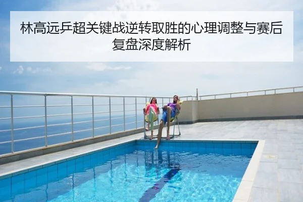 林高远乒超关键战逆转取胜的心理调整与赛后复盘深度解析