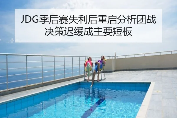 JDG季后赛失利后重启分析团战决策迟缓成主要短板