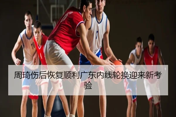 周琦伤后恢复顺利广东内线轮换迎来新考验